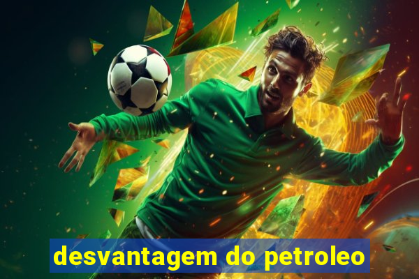 desvantagem do petroleo